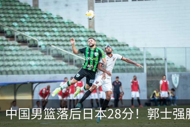 中国男篮落后日本28分！郭士强脸色铁青+低头无奈，陷入绝境
