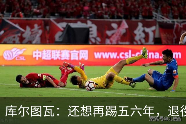 库尔图瓦：还想再踢五六年，退役后不想当主教练因为这让人老得快